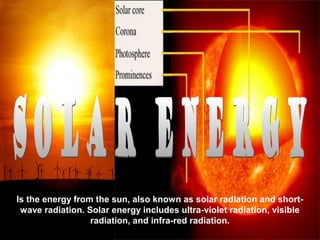 Is the energy from the sun, also known as solar radiation and short-
 wave radiation. Solar energy includes ultra-violet radiation, visible
                  radiation, and infra-red radiation.
 