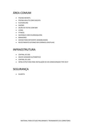 ÁREA COMUM
    PISCINA INFANTIL
    PISCINA ADULTO COM CASCATA
    PLAYGROUND
    GAZEBO
    SALÃO DE FESTAS COM BAR
    LIVING
    FITINESS
    QUIOSQUE COM CHURRASQUEIRA
    BANHEIROS
    ACESSO PARA DEFICIENTE (SENSIBILIDADE)
    REVESTIMENTO EXTERNO EM CERÂMICA (PASTILHA)



INFRAESTRUTURA
    CENTRAL DE GÁS
    GRUPO GERADOR AUTOMÁTICO
    CENTRAL DE LIXO
    INFRA-ESTRUTURA PARA INSTALAÇÃO DE AR-CONDICIONADO TIPO SPLIT



SEGURANÇA
    GUARITA




       MATERIAL PARA ESTUDO PRELIMINAR E TREINAMENTO DE CORRETORES
 
