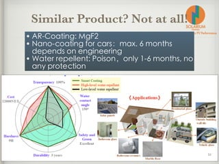Similar Product? Not at all!
• AR-Coating: MgF2
• Nano-coating for cars：max. 6 months
depends on engineering
• Water repellent: Poison，only 1-6 months, no
any protection
 
