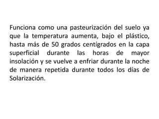 Funciona como una pasteurización del suelo ya que la temperatura aumenta, bajo el plástico,hasta más de 50 grados centígrados en la capa superficial durante las horas de mayor insolación y se vuelve a enfriar durante la noche de manera repetida durante todos los días de Solarización.