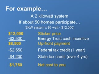 For example…
A 2 kilowatt system
If about 50 homes participate…
(2KW system x $6 watt - $12,000)
$12,000 Sticker price
-$3,500 Energy Trust cash incentive
$8,500 Up-front payment
-$2,550 Federal tax credit (1 year)
-$4,200 State tax credit (over 4 yrs)
$1,750 Net cost to you
 