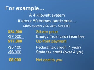 For example…
A 4 kilowatt system
If about 50 homes participate…
(4KW system x $6 watt - $24,000)
$24,000 Sticker price
-$7,000 Energy Trust cash incentive
$17,000 Up-front payment
-$5,100 Federal tax credit (1 year)
-$6,000 State tax credit (over 4 yrs)
$5,900 Net cost to you
 