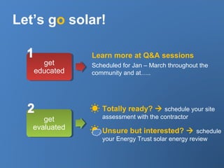 Let’s go solar!
get
educated
get
evaluated
Learn more at Q&A sessions
Scheduled for Jan – March throughout the
community and at…..
Totally ready?  schedule your site
assessment with the contractor
Unsure but interested?  schedule
your Energy Trust solar energy review
 