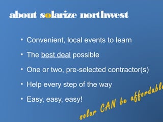 about solarize northwest
• Convenient, local events to learn
• The best deal possible
• One or two, pre-selected contractor(s)
• Help every step of the way
• Easy, easy, easy!
solar CAN be affordable
 