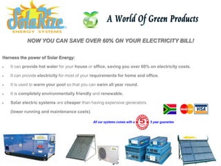 NOW YOU CAN SAVE OVER 60% ON YOUR ELECTRICITY BILL!

Harness the power of Solar Energy:

   It can provide hot water for your house or office, saving you over 60% on electricity costs.

   It can provide electricity for most of your requirements for home and office.

   It is used to warm your pool so that you can swim all year round.

   It is completely environmentally friendly and renewable.

   Solar electric systems are cheaper than having expensive generators

    (lower running and maintenance costs).
 