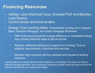 Financing Resources
•  Utilities: Lane Electrical Coop, Emerald PUD and Bachley-
   Lane Electric
•  Current lender and local lenders
•  Energy Trust Lending Allies: GreenStreet Lending from Umpqua
   Bank, Directors Mortgage, and Green Mortgage Northwest
    •    Offer financing products for energy-efficiency or renewable energy,
         may include preferred rates or fee structures

    •    Receive additional training and support from Energy Trust on
         eligibility requirements, incentives and services

    •    Maintain high customer service standard and access to lending
         solutions
Lending allies are independent financial institutions, and Energy Trust does not make or
influence lending decisions. We recommend exploring multiple financing options to find the
solution that best fits your needs and budget.
 