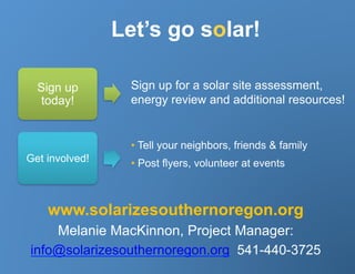 Let’s go solar!

  Sign up        Sign up for a solar site assessment,
   today!        energy review and additional resources!


                  •  Tell your neighbors, friends & family
Get involved!     •  Post flyers, volunteer at events



    www.solarizesouthernoregon.org
    Melanie MacKinnon, Project Manager:
info@solarizesouthernoregon.org 541-440-3725
 