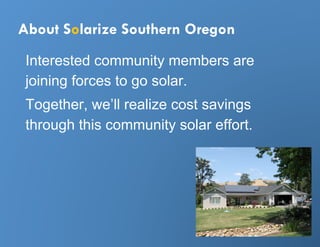 About Solarize Southern Oregon
 Interested community members are
 joining forces to go solar.
 Together, we’ll realize cost savings
 through this community solar effort.
 