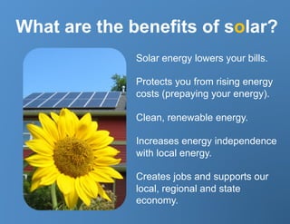 What are the benefits of solar?
              Solar energy lowers your bills.

              Protects you from rising energy
              costs (prepaying your energy).

              Clean, renewable energy.

              Increases energy independence
              with local energy.

              Creates jobs and supports our
              local, regional and state
              economy.
 