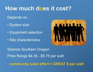 How much does it cost?
Depends on…

•  System size

•  Equipment selection

•  Site characteristics

Solarize Southern Oregon
Price Range $4.36 - $5.75 per watt

 community solar effort = GREAT $ per watt
 