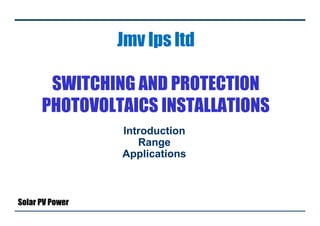 Jmv lps ltd
SWITCHING AND PROTECTION
PHOTOVOLTAICS INSTALLATIONS
Introduction
Range
Applications
Solar PV Power
 