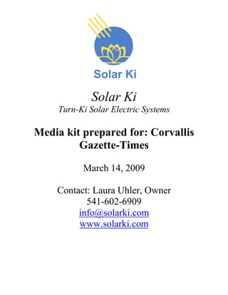 Solar Ki
     Turn-Ki Solar Electric Systems

Media kit prepared for: Corvallis
         Gazette-Times

           March 14, 2009

    Contact: Laura Uhler, Owner
           541-602-6909
         info@solarki.com
         www.solarki.com
 
