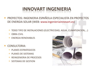 PROYECTOS: INGENIERIA ESPAÑOLA ESPECIALISTA EN PROYECTOS DE ENERGIA SOLAR (WEB:  www.ingenieriainnovart.es ) TODO TIPO DE INSTALACIONES (ELECTRICIDAD, AGUA, CLIMATIZACION,...) OBRA CIVIL ENERGIA RENOVABLES CONSULTORIA: PLANES ESTRATEGICOS PLANES DE SISTEMAS REINGENIERIA DE PROCESOS SISTEMAS DE GESTION 