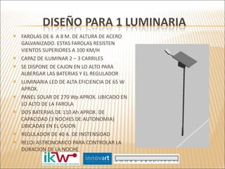 FAROLAS DE 6  A 8 M. DE ALTURA DE ACERO GALVANIZADO. ESTAS FAROLAS RESISTEN VIENTOS SUPERIORES A 100 KM/H CAPAZ DE ILUMINAR 2 – 3 CARRILES SE DISPONE DE CAJON EN LO ALTO PARA ALBERGAR LAS BATERIAS Y EL REGULADOR LUMINARIA LED DE ALTA EFICIENCIA DE 65 W APROX.  PANEL SOLAR DE 270 Wp APROX. UBICADO EN LO ALTO DE LA FAROLA DOS BATERIAS DE 110 Ah APROX. DE CAPACIDAD (3 NOCHES DE AUTONOMIA) UBICADAS EN EL CAJON REGULADOR DE 40 A. DE INSTENSIDAD RELOJ ASTRONOMICO PARA CONTROLAR LA DURACION DE LA NOCHE 