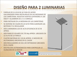 FAROLAS DE 6 A 8 M DE ALTURA DE ACERO GALVANIZADO PARA INSTALARLAS EN LAS MEDIANAS DE LAS CARRETERAS. RESISTEN VIENTOS SUPERIORES A 100 KM/H Y ALUMBRAN DE 2 A 3 CARRILES PARA INSTALAR EN LA MEDIANA DE LAS CARRETERAS SE DISPONE DE CAJON EN LO ALTO PARA ALBERGAR LAS BATERIAS Y EL REGULADOR DOS LUMINARIAS LED DE ALTA EFICIENCIA DE 65 W APROX.  DOS PANELES SOLARES DE 270 Wp APROX. UBICADOS EN LO ALTO DE LA FAROLA CUATRO BATERIAS DE 110 Ah APROX. (3 NOCHES DE AUTONOMIA) UBICADAS EN EL CAJON DOS REGULADORES DE 40 A DE INTENSIDAD UBICADOS EN EL CAJON DOS RELOJES ASTRONOMICOS PARA CONTROLAR LA DURACION DE LA NOCHE 