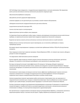 LED Technology готова сотрудничать с государственными предприятиями и частными компаниями. Мы предлагаем
купить уличные автономные солнечные светильники для решения следующих задач:
обеспечение бесперебойного освещения;
обустройство уличной и дорожной инфраструктуры;
снижение издержек за счет доступной цены на установку и низкой стоимости обслуживания;
соблюдение экологических стандартов безопасности для жилых объектов;
осуществление монтажа без прокладки ЛЭП;
полное отсутствие затрат на электроэнергию.
Административные причины выбрать нашу продукцию
На территории Казахстана действуют особые нормы и правила, регулирующие использование уличных осветительных
приборов, но правительство всячески приветствует внедрение современных технологий в освещении.
Выделим три причины заказать уличные автономные солнечные светильники именно в нашей компании:
Выбрав уличные солнечные светильники нашего производства, вы не столкнетесь проблемами со стороны
проверяющих органов.
Все модели прошли лицензирование и проверку на соответствие требованиям СНиПов и ГОСов РК об искусственном
освещении.
Наша продукция соответствует правилам программы «Энергосбережение-2020», что поможет вам получить субсидии и
дотации по линии господдержки.
Что представляет собой автономное уличное освещение
Каталог моделей, среди которых вы сможете заказать уличные автономные солнечные светильники, достаточно
обширен. Но несмотря на столь большое многообразие, у всех комплектов есть ряд общих плюсов:
Все виды конструкций используют энергоэффективное LED освещение. Светодиоды обладают сверхмалым
электропитанием при большом световом потоке, широком угле освещения и высокой отказоустойчивости. Варьируя
количество светодиодов и их взаимное расположение мы смогли добиться выпуская продукции с различным целевым
назначением.
Расположенная в самом вверху конструкции солнечная панель эффективно преобразовывает энергию солнечного
излучения в электричество. Ее площади поглощения достаточно для бесперебойного питания светодиодов и
сохранения запаса энергии в аккумуляторном блоке даже в условиях плохой погоды.
Наличие аккумулятора позволяет гарантировать работу светильника в темное время суток, вне зависимости от
продолжительности светового дня, погодных и климатических факторов. Умная калибровочная система позволяет
продлить срок службы батареи, настраивая режим подзарядки от солнечной панели оптимальным образом.
Системы электроники находятся под управлением программируемого контроллера. В зависимости от комплектации
конкретной модели и потребностей клиента, мы можем предоставить светильники с автоматическим запуском и
отключением по таймеру, от сигнала датчика освещенности и другими функциями.
Все чувствительные к осадкам элементы конструкции прошли антикоррозийную обработку, а электроника заключена в
водонепроницаемые корпуса с высоким классом защиты. Подбор современных материалов позволяет нам
 