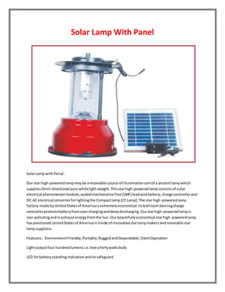 Solar Lamp With Panel 
Solar Lamp with Penal: 
Our star high-powered lamp may be a moveable source of illumination sort of a ancient lamp which 
supplies Omni-directional pure white light-weight. This star high-powered lamp consists of a star 
electrical phenomenon module, sealed maintenance free (SMF) lead acid battery, charge controller and 
DC-AC electrical converter for lighting the Compact lamp (CF Lamp). The star high-powered lamp 
factory-made by United States of America is extremely economical. Its ballroom dancing charge 
controller protects battery from over charging and deep discharging. Our star high-powered lamp is 
non-polluting and in exhaust energy from the Sun. Our beautifully economical star high-powered lamp 
has positioned United States of America in inside of innovative star lamp makers and moveable star 
lamp suppliers. 
Features: Environment Friendly, Portable, Rugged and Dependable, Silent Operation 
Light output four hundred lumens i.e. love a forty watts bulb 
LED for battery standing indication and its safeguard 
