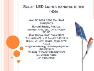SOLAR LED LIGHTS MANUFACTURER
INDIA
An ISO 9001:2000 Certified
Company
Navaid Energy Pvt. Ltd.
Address: G-59, SECTOR-6, NOIDA-
201301
Dist. Gautam Budh Nagar (U.P.)
Tele: 0120-4321 413 Fax-0120-4321413
Mobile: +91-9811673018, 99994 92721
E-mail-
info@navaidenergy.com,deepak@navai
denergy.com
Website- www.navaidenergy.com
Mr. Deepak Kapila
+91 99994 92721
 