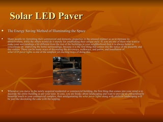Solar LED Paver
   The Energy Saving Method of Illuminating the Space

   Many people try furnishing their commercial and domestic properties in the unusual manner so as to increase its
    attractiveness, while the others would do it merely for establishing their unique style. If, you are one of them who want to
    make your surroundings a bit different from the rest of the buildings in your neighborhood then it is always better to
    concentrate on improving the home surroundings, because it is the first thing that comes into the notice of the passerby and
    the visitors. There can be many ways of decorating the driveways, walkways, and patios, and installation of
    solar LED paver lights is one of the simplest yet exciting ways of doing this.




   Whenever you move to the newly acquired residential or commercial building, the first thing that comes into your mind is to
    decorate the entire building as per your taste. In case, you are freaky about landscaping and want to provide an extraordinarily
    beautiful touch to your commercial complex, then amalgamating the solar paver lights along with artificial landscaping will
    be just like decorating the cake with the topping.
 