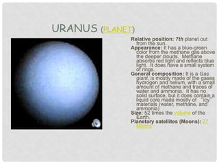 Relative position: 7th planet out
from the sun.
Appearance: It has a blue-green
color from the methane gas above
the deeper clouds. Methane
absorbs red light and reflects blue
light. It does have a small system
of rings.
General composition: It is a Gas
giant, is mostly made of the gases
hydrogen and helium, with a small
amount of methane and traces of
water and ammonia. It has no
solid surface, but it does contain a
liquid core made mostly of “icy”
materials (water, methane, and
ammonia)
Size: 52 times the volume of the
Earth.
Planetary satellites (Moons): 27
Moons
URANUS (PLANET)
 