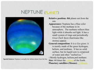 NEPTUNE (PLANET)
Relative position: 8th planet out from the
sun.
Appearance: Neptune has a blue color
because of the methane in its
atmosphere. The methane reflects blue
light while it absorbs red light. It has a
small system of rings and periodically
Great Dark Spots (hurricane-like
storms) appear.
General composition: It is a Gas giant; it
is mostly made of the gases hydrogen,
helium, and methane. It has no solid
surface, but its liquid core is composed
of water and other “melted ice.”
: Mostly hydrogen, helium,and methane.
Size: 44 times the volume of the Earth.
Planetary satellites (Moons): 13 Moons
Special features: Neptune is actually the farthest planet from the Sun
 