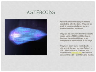 • Asteroids are either rocky or metallic
objects that orbit the Sun. They are too
small to considered planets but are
sometimes called planetoids.
• They can be anywhere from the size of a
pebble up to a 1000km (620 miles) in
diameter; the asteroid Ceres is an
example of an asteroid that is this large.
• They have been found inside Earth’s
orbit and all the way out past Saturn’s
orbit. Most asteroids, however, are
located in the asteroid belt which exists
between the orbit’s of Mars and Jupiter.
ASTEROIDS
 