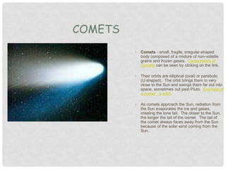 • Comets - small, fragile, irregular-shaped
body composed of a mixture of non-volatile
grains and frozen gases. Components of
Comets can be seen by clicking on the link.
• Their orbits are elliptical (oval) or parabolic
(U-shaped). The orbit brings them in very
close to the Sun and swings them far out into
space, sometimes out past Pluto. Example of
a comet’s orbit.
• As comets approach the Sun, radiation from
the Sun evaporates the ice and gases,
creating the lone tail. The closer to the Sun,
the longer the tail of the comet. The tail of
the comet always faces away from the Sun
because of the solar wind coming from the
Sun.
COMETS
 