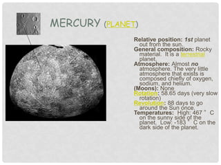 Relative position: 1st planet
out from the sun.
General composition: Rocky
material. It is a terrestrial
planet.
Atmosphere: Almost no
atmosphere. The very little
atmosphere that exists is
composed chiefly of oxygen,
sodium, and helium.
(Moons): None
Rotation: 58.65 days (very slow
rotation)
Revolution: 88 days to go
around the Sun once.
Temperatures: High: 467 °C
on the sunny side of the
planet. Low: -183 °C on the
dark side of the planet.
MERCURY (PLANET)
 