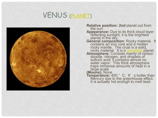 Relative position: 2nd planet out from
the sun.
Appearance: Due to its thick cloud layer
reflecting sunlight, it is the brightest
planet in the sky
General composition: Rocky material. It
contains an iron core and a molten
rocky mantle. The crust is a solid,
rocky material. It is a terrestrial planet.
Atmosphere: Consists mainly of carbon
dioxide, nitrogen, and droplets of
sulfuric acid; it contains almost no
water vapor. This thick atmosphere
traps immense amounts of heat in a
large-scale
(Moons): None
Temperature: 450 °C. It’s hotter than
Mercury due to the greenhouse effect.
It is actually hot enough to melt lead.
VENUS (PLANET)
 