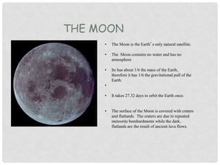 THE MOON
• The Moon is the Earth’s only natural satellite.
• The Moon contains no water and has no
atmosphere
• Its has about 1/6 the mass of the Earth,
therefore it has 1/6 the gravitational pull of the
Earth.
•
• It takes 27.32 days to orbit the Earth once.
• The surface of the Moon is covered with craters
and flatlands. The craters are due to repeated
meteorite bombardments while the dark,
flatlands are the result of ancient lava flows.
 