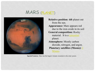MARS (PLANET)
Relative position: 4th planet out
from the sun.
Appearance: Mars appears red
due to the iron oxide in its soil
General composition: Rocky
material. It is a terrestrial
planet.
Atmosphere: Mostly carbon
dioxide, nitrogen, and argon.
Planetary satellites (Moons): 2
Moons
Special Features: Mars has the largest volcanic mountain in the solar system.
 