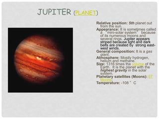 Relative position: 5th planet out
from the sun.
Appearance: It is sometimes called
a “mini-solar system” because
of its numerous moons and
several rings. Jupiter appears
striped because light and dark
belts are created by strong east-
west winds.
General composition: It is a gas
giant,
Atmosphere: Mostly hydrogen,
helium and methane.
Size: 1316 times the volume of the
Earth. It is the planet with the
highest gravity in the solar
system.
Planetary satellites (Moons): 67
Moons;
Temperature: -108 °C
JUPITER (PLANET)
 
