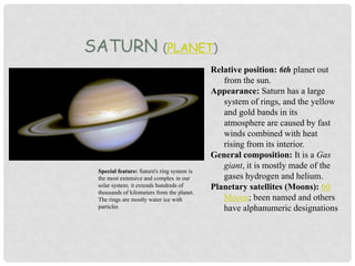 SATURN (PLANET)
Relative position: 6th planet out
from the sun.
Appearance: Saturn has a large
system of rings, and the yellow
and gold bands in its
atmosphere are caused by fast
winds combined with heat
rising from its interior.
General composition: It is a Gas
giant, it is mostly made of the
gases hydrogen and helium.
Planetary satellites (Moons): 60
Moons; been named and others
have alphanumeric designations
Special feature: Saturn's ring system is
the most extensive and complex in our
solar system; it extends hundreds of
thousands of kilometers from the planet.
The rings are mostly water ice with
particles
 