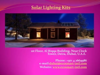 Solar Lighting Kits




1st Floor, Al Riqqa Building, Near Clock
             Tower, Deira, Dubai, U.A.E.

                Phone: +971 4 2669986
      e-mail:dubai@ecosmart-intl.com
      Website: www.ecosmart-intl.com
 