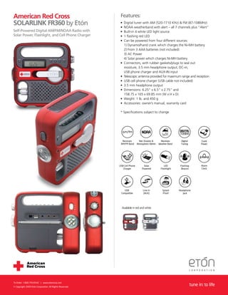 American Red Cross                                         Features:
SOLARLINK FR360 by Etón                                    •
                                                           •
                                                               Digital tuner with AM (520-1710 KHz) & FM (87-108MHz)
                                                               NOAA weatherband with alert – all 7 channels plus “Alert”
Self-Powered Digital AM/FM/NOAA Radio with                 •   Built-in 4 white LED light source
Solar Power, Flashlight, and Cell Phone Charger            •   1 ﬂashing red LED
                                                           •   Can be powered from four different sources:
                                                               1) Dynamo/hand crank which charges the Ni-MH battery
                                                               2) From 3 AAA batteries (not included)
                                                               3) AC Power
                                                               4) Solar power which charges Ni-MH battery
                                                           •   Connectors, with rubber gaskets/plugs to seal out
                                                               moisture, 3.5 mm headphone output, DC-in,
                                                               USB phone charger and AUX-IN input
                                                           •   Telescopic antenna provided for maximum range and reception
                                                           •   USB cell phone charger (USB cable not included)
                                                           •   3.5 mm headphone output
                                                           •   Dimensions: 6.25” x 6.5” x 2.75” and
                                                               158.75 x 165 x 69.85 mm (W x H x D)
                                                           •   Weight: 1 lb. and 450 g
                                                           •   Accessories: owner’s manual, warranty card

                                                           * Speciﬁcations subject to change




                                                            Receives         Nat. Oceanic &      Receives      Digital           Crank
                                                           AM/FM Band      Atmospheric Admin   Weather Band    Tuning            Power




                                                          USB Cell Phone        Solar              LED         Flashing          Alarm
                                                             Charger           Powered          Flashlight      Beacon           Clock




                                                             USB                Line In           Splash      Headphone
                                                           Compatible           (AUX)             Proof          Jack




                                                            Available in red and white




To Order: 1.800.793.6542 | www.etoncorp.com
© Copyright 2009 Etón Corporation. All Rights Reserved.
                                                                                                                          tune in: to life
 