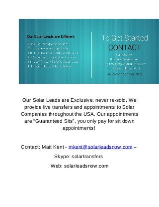 Our Solar Leads are Exclusive, never re-sold. We 
provide live transfers and appointments to Solar 
Companies throughout the USA. Our appointments 
are “Guaranteed Sits”, you only pay for sit down 
appointments! 
Contact: Matt Kent - mkent@solarleadsnow.com – 
Skype: solartransfers 
Web: solarleadsnow.com 
