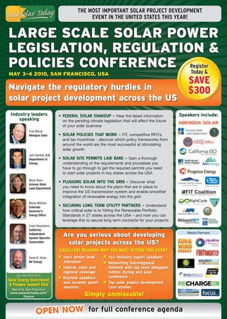 THE MOST IMPORTANT SOLAR PROJECT DEVELOPMENT
                                                 EVENT IN THE UNITED STATES THIS YEAR!


LARGE SCALE SOLAR POWER
LEGISLATION, REGULATION &
POLICIES CONFERENCE Register
                      Today &
MAy 3-4 2010, SAN FRANCISCO, USA
                                                                                                        savE
Navigate the regulatory hurdles in                                                                      $300
solar project development across the US
 Industry leaders                 •	 Federal	Solar	Shakeup	–	 Hear the latest information            Speakers include:
     speaking                       on the pending climate legislation that will affect the future
                                    of your solar business
            Fred Morse,
            Abengoa Solar         •	 Solar	policieS	ThaT	Work	–	 FiT, competitive RFO’s
                                    and tax incentives - discover which policy frameworks from
                                    around the world are the most successful at stimulating
                                    solar growth
            John Bartlett, U.S.
            Department of         •	 Solar	SiTe	permiTS	laid	Bare	–	 Gain a thorough
            Energy                  understanding of the requirements and processes you
                                    have to go through to get the required permits you need
                                    to start solar projects in key states across the USA
            Maria Baier,
                                  •	 plugging	Solar	inTo	The	grid	–	 Discover what
            Arizona State
            Land Department         you need to know about the plans that are in place to
                                    improve the US transmission system and enable smoother
                                    integration of renewable energy into the grid
            Morey Wolfson,
            Colorado              •	 Securing	long	Term	uTiliTy	parTnerS	–	 Understand
            Governor’s              how critical solar is to hitting the Renewable Portfolio
            Energy Office           Standards in 27 states across the USA – and how you can
                                    leverage this to secure long term contracts for your projects
            Grant Rosenblum,
            California
                                                                                                        Media Partners
            Independent
            System Operator
                                    Are you serious about developing
            Corporation              solar projects across the US?
                                  ExcEllEnt rEasons why you must attEnd this EvEnt
            David N. Hicks,        	100+	senior	level	        	25+	industry	expert	speakers
            NV Energy               attendees                 	networking	extravaganza!	
                                   	Federal,	state	and	        network	with	top	level	delegates	
                                    regional	coverage          before,	during	and	post	
    CO-LOCATED WITH
                                   	keynote	speakers	          conference
solar Energy investment
                                    and	dynamic	panel	        	Top	solar	project	development	
 & Finance summit usa
  May 5-6, San Francisco
                                    sessions                   case	studies
 www.newsolartoday.com/
         finance                                Simply unmissable!

                 OPEN NOW for full conference agenda
 