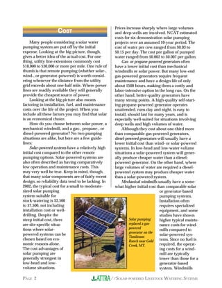 Prices increase sharply where large volumes
                    COST                              and deep wells are involved. NCAT estimated
                                                      costs for six demonstration solar pumping
     Many people considering a solar water            projects over an assumed 10-year period. The
pumping system are put off by the initial             cost of water per cow ranged from $0.03 to
expense. Looking at the big picture, though,          $0.15 per day. The cost per gallon of pumped
gives a better idea of the actual cost. For one       water ranged from $0.002 to $0.007 per gallon.
thing, utility line extensions commonly cost              Gas- or propane-powered generators often
$10,000 to $30,000 or more per mile. One rule of      have a lower initial cost than mechanical
thumb is that remote pumping (whether solar-,         windmills or solar power. But many low-end
wind-, or generator-powered) is worth consid-         gas-powered generators require frequent
ering whenever the distance from the utility          maintenance and have a design life of only
grid exceeds about one-half mile. Where power         about 1500 hours, making them a costly and
lines are readily available they will generally       labor-intensive option in the long run. On the
provide the cheapest source of power.                 other hand, better-quality generators have
     Looking at the big picture also means            many strong points. A high-quality self-start-
factoring in installation, fuel, and maintenance      ing propane-powered generator operates
costs over the life of the project. When you          unattended, runs day and night, is easy to
include all these factors you may find that solar     install, should last for many years, and is
is an economical choice.                              especially well-suited for situations involving
     How do you choose between solar power, a         deep wells and high volumes of water.
mechanical windmill, and a gas-, propane-, or             Although they cost about one-third more
diesel-powered generator? No two pumping              than comparable gas-powered generators,
situations are alike, but here are a few guide-       diesel-powered generators will usually have a
lines:                                                lower initial cost than wind- or solar-powered
     Solar-powered systems have a relatively high     systems. In low-head and low-water-volume
initial cost compared to the other remote             situations a solar-powered system will gener-
pumping options. Solar-powered systems are            ally produce cheaper water than a diesel-
also often described as having comparatively          powered generator. On the other hand, where
low operation and maintenance costs. This             large volumes of water are required a diesel-
may very well be true. Keep in mind, though,          powered system may produce cheaper water
that many solar components are of fairly recent       than a solar-powered system.
design, so reliability data tend to be lacking. In        Mechanical windmills usually have a some-
2002, the typical cost for a small to moderate-       what higher initial cost than comparable solar
sized solar pumping                                                              or generator-based
system suitable for                                                              pumping systems.
stock-watering is $2,500                                                         Installation often
to $7,500, not including                                                         requires specialized
installation cost or well-                                                       equipment, and some
drilling. Despite the                                                            studies have shown
steep initial cost, there                                       Solar pumping    higher typical mainte-
are site-specific situa-                                        replaced a gas-  nance costs for wind-
tions where solar-                                              powered
                                                                                 mills compared to
                                                                generator on the
powered systems can be                                                           solar-powered sys-
                                                                Tomlinson
chosen based on eco-                                            Ranch near Gold  tems. Since no fuel is
nomic reasons alone.                                            Creek, MT.       required, the operat-
The cost advantages of                                                           ing costs for a wind-
solar pumping are                                                                mill are typically
generally strongest in                                                           lower than those for a
low-head and low-                                                                generator-based
volume situations.                                                               system. Windmills

PAGE 2                                               //SOLAR-POWERED LIVESTOCK WATERING SYSTEMS
 