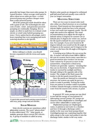 generally last longer than most solar pumps. In            Modern solar panels are designed to withstand
a good location—where average wind speed is                golf-ball-sized hail and usually come with 20-
above about seven miles per hour—a wind-                   year (or longer) warranties.
powered pump may produce cheaper water                               MOUNTING STRUCTURES
than a solar-powered pump.
    All of the points just made should be taken                 There are two ways to mount solar mod-
with a grain of salt. The technologies for and             ules: either on a fixed structure or on a tracking
costs of solar-, wind-, and generator-powered              structure. Fixed mounts are less expensive and
pumping are continually changing. (For ex-                 tolerate higher winds but have to be oriented
ample, no effort is made here to evaluate wind-            to face true south (not magnetic south). The tilt
electric or wind/solar hybrid pumping sys-                 angle also needs to be adjusted. The usual
tems.) Every option has its advantages, and it             recommendation is to adjust the tilt angle to
bears repeating that every pumping and stock-              latitude minus 15 degrees for summer use or
watering situation is site-specific.                       latitude plus 15 degrees for winter use, and set
                                                           the tilt equal to latitude for year-round opera-
                                                           tion. For example, if you were located at 40
SOLAR PUMPING TECHNOLOGY—
 OLAR          ECHNOLOGY                                   degrees latitude you would set the tilt angle at
  WHAT YOU NEED TO KNOW
    HAT             NOW                                    25 degrees in the summer and 55 degrees in the
                                                           winter, or else leave the tilt angle at 40 degrees
   Before talking to a dealer, you should                  year-round.
become acquainted with the terms and equip-                     A tracking array follows the sun across the
ment:                                                      sky. A tracker will add at least $400 to $800 to
                                                           the cost of a system, but in many cases this is a
                                                           good investment since trackers can increase
                                                           water volume by 25 percent or more in the
                                                           summertime, compared to a fixed array.
                                                           Trackers are generally “passive,” meaning that
                                                           they use no electricity. A liquid stored in the
                                                           tracker is warmed by sunlight and flows
                                                           through tubing to the opposite side of the
                                                           tracker. The weight of the fluid causes the
                                                           tracker to tilt the panels toward the sun.
                                                                Once the panels are fastened to a mounting
                                                           structure, the system can easily be put on a
                                                           trailer to make it portable. Towing the trailer
                                                           from one pasture to another makes it possible
                                                           to follow animals through a rotation and pump
                                                           water from the nearest well, stream, or pond.
                                                                                PUMPS
                                                               In general, DC water pumps use one-third
                                                           to one-half the energy of conventional AC
                                                           (alternating current) pumps. DC pumps are
A typical solar-powered stock watering system includes a
solar array, pump, storage tank and controller.            classed as either displacement or centrifugal, and
                                                           can be either submersible or surface types.
                SOLAR MODULES                                  Displacement pumps use diaphragms,
                                                           vanes, or pistons to seal water in a chamber
     Solar electric systems are sometimes called           and force it through a discharge outlet—
photovoltaic systems. The word “photovoltaic”              similar to the way your heart pumps blood.
is often abbreviated “PV.” Solar panels, or                Centrifugal pumps use a spinning impeller that
modules, generate direct current (DC) electric-            adds energy to the water and pushes it into the
ity. A group of modules is called an array.                discharge outlet, similar to the way water

            //SOLAR-POWERED LIVESTOCK WATERING SYSTEMS                                            PAGE 3
 