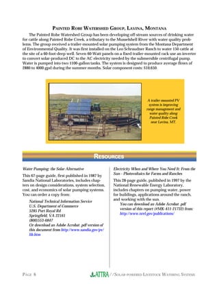 PAINTED ROBE WATERSHED GROUP, LAVINA, MONTANA
    The Painted Robe Watershed Group has been developing off-stream sources of drinking water
for cattle along Painted Robe Creek, a tributary to the Musselshell River with water quality prob-
lems. The group received a trailer-mounted solar pumping system from the Montana Department
of Environmental Quality. It was first installed on the Leo Schraudner Ranch to water 150 cattle at
the site of a 60-foot-deep well. Seven 60-Watt panels on a fixed trailer-mounted rack use an inverter
to convert solar-produced DC to the AC electricity needed by the submersible centrifugal pump.
Water is pumped into two 1100-gallon tanks. The system is designed to produce average flows of
2880 to 4000 gpd during the summer months. Solar component costs: $10,650.




                                                                         A trailer-mounted PV
                                                                          system is improving
                                                                        range management and
                                                                          water quality along
                                                                          Painted Robe Creek
                                                                           near Lavina, MT.




                                         RESOURCES
                                          ESOURCES

Water Pumping: the Solar Alternative                Electricity When and Where You Need It: From the
                                                    Sun - Photovoltaics for Farms and Ranches
This 67-page guide, first published in 1987 by
Sandia National Laboratories, includes chap-        This 28-page guide, published in 1997 by the
ters on design considerations, system selection,    National Renewable Energy Laboratory,
cost, and economics of solar pumping systems.       includes chapters on pumping water, power
You can order a copy from:                          for buildings, applications around the ranch,
                                                    and working with the sun.
   National Technical Information Service
                                                        You can download an Adobe Acrobat .pdf
   U.S. Department of Commerce
                                                        version of this report (#MK-411-21732) from:
   5285 Port Royal Rd
                                                        http://www.nrel.gov/publications/
   Springfield, VA 22161
   (800)553-6847
   Or download an Adobe Acrobat .pdf version of
   this document from http://www.sandia.gov/pv/
   lib.htm




PAGE 6                                             //SOLAR-POWERED LIVESTOCK WATERING SYSTEMS
 