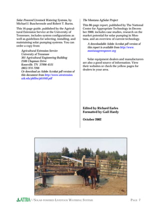 Solar-Powered Livestock Watering Systems, by        The Montana AgSolar Project
Michael J. Buschermole and Robert T. Burns.
                                                    This 86-page report, published by The National
This 16-page guide, published by the Agricul-       Center for Appropriate Technology in Decem-
tural Extension Service at the University of        ber 2000, includes case studies, research on the
Tennessee, includes system configurations as        market potential for solar pumping in Mon-
well as guidelines for selecting, installing, and   tana, and an overview of current technology.
maintaining solar pumping systems. You can
                                                       A downloadable Adobe Acrobat pdf version of
order a copy from:
                                                       this report is available from http://www.
   Agricultural Extension Service                      montanagreenpower.org
   University of Tennessee
   301 Agricultural Engineering Building
                                                        Solar equipment dealers and manufacturers
   2506 Chapman Drive
                                                    are also a good source of information. View
   Knoxville, TN 37996-4531
                                                    their websites or check the yellow pages for
   (865) 974-7266
                                                    dealers in your area.
   Or download an Adobe Acrobat pdf version of
   this document from http://www.utextension.
   utk.edu/pbfiles/pb1640.pdf




                                                    Edited by Richard Earles
                                                    Formatted by Gail Hardy

                                                    October 2002




           //SOLAR-POWERED LIVESTOCK WATERING SYSTEMS                                     PAGE 7
 
