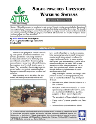 SOLAR-POWERED LIVESTOCK
                                      WATERING SYSTEMS
                                                            LIVESTOCK TECHNICAL NOTE


 Abstract: This publication gives an introduction to solar-powered livestock watering systems, including discussions of
 cost, components, and terminology, as well as some suggestions for designing and installing these systems. The strengths
 and weaknesses of solar pumping are compared to the main options for pumping in remote locations: mechanical windmills
 and portable generators powered by gas, propane, or diesel fuel. The publication also includes descriptions of three
 successful projects and a brief resource list.

By Mike Morris and Vicki Lynne
NCAT Agricultural Energy Specialists
October 2002

                                             INTRODUCTION
    Remote or off-grid power sources—includ-                   have plenty of sunlight to run these systems.
ing solar panels, mechanical windmills, and                    Solar pumping is a natural match for summer
portable generators—can pump water for                         grazing applications, since it produces the
livestock in locations where electricity from                  greatest volumes of water in sunny weather
power lines is unavailable. By encouraging                     and during long summer days—exactly when
animals to move away from lakes and streams,                   animals need water the most. With proper
these systems give livestock greater access to                 precautions, solar pumping systems can be
forage. They also reduce livestock pressure on                 used through the winter months too, even
stream banks—preventing nutrient loading,                      though shorter daylight hours will cause
damage to streamside vegetation, erosion, and                  reduced water output.
pollution.                                                         Why should you consider installing a solar-
    Solar pumping works anywhere the sun                       powered livestock watering system on your
shines, and most parts of the United States                    farm or ranch? These factors may affect your
                                                               decision:
                                                               •    Distance from power lines and the cost of a
                                                                    line extension
                                                               •    Operation and maintenance cost of a solar
                                                                    system compared to the alternatives, such
                                                                    as a mechanical windmill or a gasoline,
                                                                    propane, or diesel-powered generator
                                                               •    The uncertainty of future electricity prices
                                                               •    Rising costs of propane, gasoline, and diesel
                                                                    fuel
                                                               •    Season of use—summer versus winter


ATTRA is the national sustainable agriculture information service, operated by the National Center
for Appropriate Technology through a grant from the Rural Business-Cooperative Service, U.S.
Department of Agriculture. These organizations do not recommend or endorse products,
companies, or individuals. NCAT has offices in Fayetteville, Arkansas (P.O. Box 3657, Fayetteville,
AR 72702), Butte, Montana, and Davis, California.
 