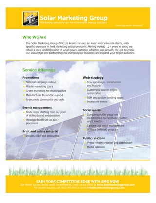 Solar Marketing Group
                 Marketing solutions for the renewable energy industry
                                                                                    “moving solar forward”



 Who We Are
    The Solar Marketing Group (SMG) is keenly focused on solar and cleantech efforts, with
    specific expertise in field marketing and promotions. Having worked 10+ years in solar, we
    retain a deep understanding of what drives customer adoption and growth. We will leverage
    our knowledge and partnerships to energize your business and expand your target audience.




 Service Offerings

 Promotions                                            Web strategy
    National campaign rollout                              Concept design, construction
    Mobile marketing tours                                 and hosting
    Green marketing for municipalities                     Customized search engine
                                                           optimization
    Manufacturer to vendor support
                                                           SEM and custom landing pages
    Grass roots community outreach
                                                           Interactive media

 Events management
                                                       Social media
    Trade show staffing from our pool
    of skilled brand ambassadors                           Company profile setup and
                                                           maintenance on Facebook, Twitter
    Strategic booth set-up and
                                                           and LinkedIn
    placement
                                                           Content and asset management
                                                           Affiliate (referral) program
 Print and online material
    Design, copy and production
                                                       Public relations
                                                           Press release creation and distribution
                                                           Media relations




             GAIN YOUR COMPETITIVE EDGE WITH SMG NOW!
Our clients’ success stories speak for themselves. Check us out online at www.solarmarketinggroup.com.
              For general inquiries, call (415) 490-8202 or email info@solarmarketinggroup.com.
 
