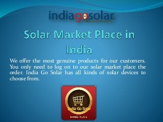 We offer the most genuine products for our customers.
You only need to log on to our solar market place the
order. India Go Solar has all kinds of solar devices to
choose from.
 