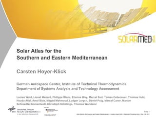Solar Atlas for the
Southern and Eastern Mediterranean

Carsten Hoyer-Klick

German Aerospace Center, Institute of Technical Thermodynamics,
Department of Systems Analysis and Technology Assessment

Lucien Wald, Lionel Menard, Philippe Blanc, Etienne Wey, Marcel Suri, Tomas Cebecauer, Thomas Huld,
Houda Allal, Amel Bida, Maged Mahmoud, Ludger Lorych, Daniel Puig, Marcel Caner, Marion
Schroedter-homscheidt, Christoph Schillings, Thomas Wanderer

                                                                                                                                                              Folie 1
                                              Solar Atlas for the Southern and Eastern Mediterranean > Carsten Hoyer-Klick > Stakholder Workshop Cairo > Nov. 1st, 2011
 