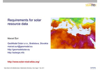 Requirements for solar
       resource data



       Marcel Šúri

       GeoModel Solar s.r.o., Bratislava, Slovakia
       marcel.suri@geomodel.eu
       http://geomodelsolar.eu
       http://solargis.info



       http://www.solar-med-atlas.org/

Solar Atlas for the Mediterranean, Stakeholders Workshop, Cairo, Egypt, 1 Nov 2011
 