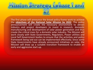 The first phase will announce the broad policy frame work to achieve
the objectives of the National Solar Mission by 2022. The policy
announcement will create the necessary environment to attract
industry and project developers to invest in research, domestic
manufacturing and development of solar power generation and thus
create the critical mass for a domestic solar industry. The Mission will
work closely with State Governments, Regulators, Power utilities and
Local Self Government bodies to ensure that the activities and policy
framework being laid out can be implemented effectively. Since some
State Governments have already announced initiatives on solar, the
Mission will draw up a suitable transition framework to enable an
early and aggressive start-up.
 