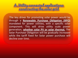 The key driver for promoting solar power would be
through a Renewable Purchase Obligation (RPO)
mandated for power utilities, with a specific solar
component. This will drive utility scale power
generation, whether solar PV or solar thermal. The
Solar Purchase Obligation will be gradually increased
while the tariff fixed for Solar power purchase will
decline over time.
 