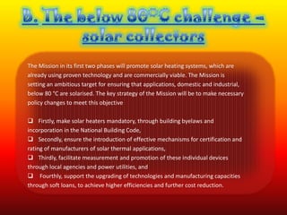 The Mission in its first two phases will promote solar heating systems, which are
already using proven technology and are commercially viable. The Mission is
setting an ambitious target for ensuring that applications, domestic and industrial,
below 80 °C are solarised. The key strategy of the Mission will be to make necessary
policy changes to meet this objective

 Firstly, make solar heaters mandatory, through building byelaws and
incorporation in the National Building Code,
 Secondly, ensure the introduction of effective mechanisms for certification and
rating of manufacturers of solar thermal applications,
 Thirdly, facilitate measurement and promotion of these individual devices
through local agencies and power utilities, and
 Fourthly, support the upgrading of technologies and manufacturing capacities
through soft loans, to achieve higher efficiencies and further cost reduction.
 