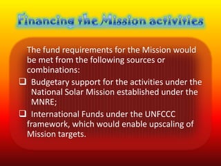 The fund requirements for the Mission would
 be met from the following sources or
 combinations:
 Budgetary support for the activities under the
  National Solar Mission established under the
  MNRE;
 International Funds under the UNFCCC
 framework, which would enable upscaling of
 Mission targets.
 